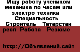 Ищу работу учеником механика по часам или электро техники  › Специальность ­ Строитель - Татарстан респ. Работа » Резюме   